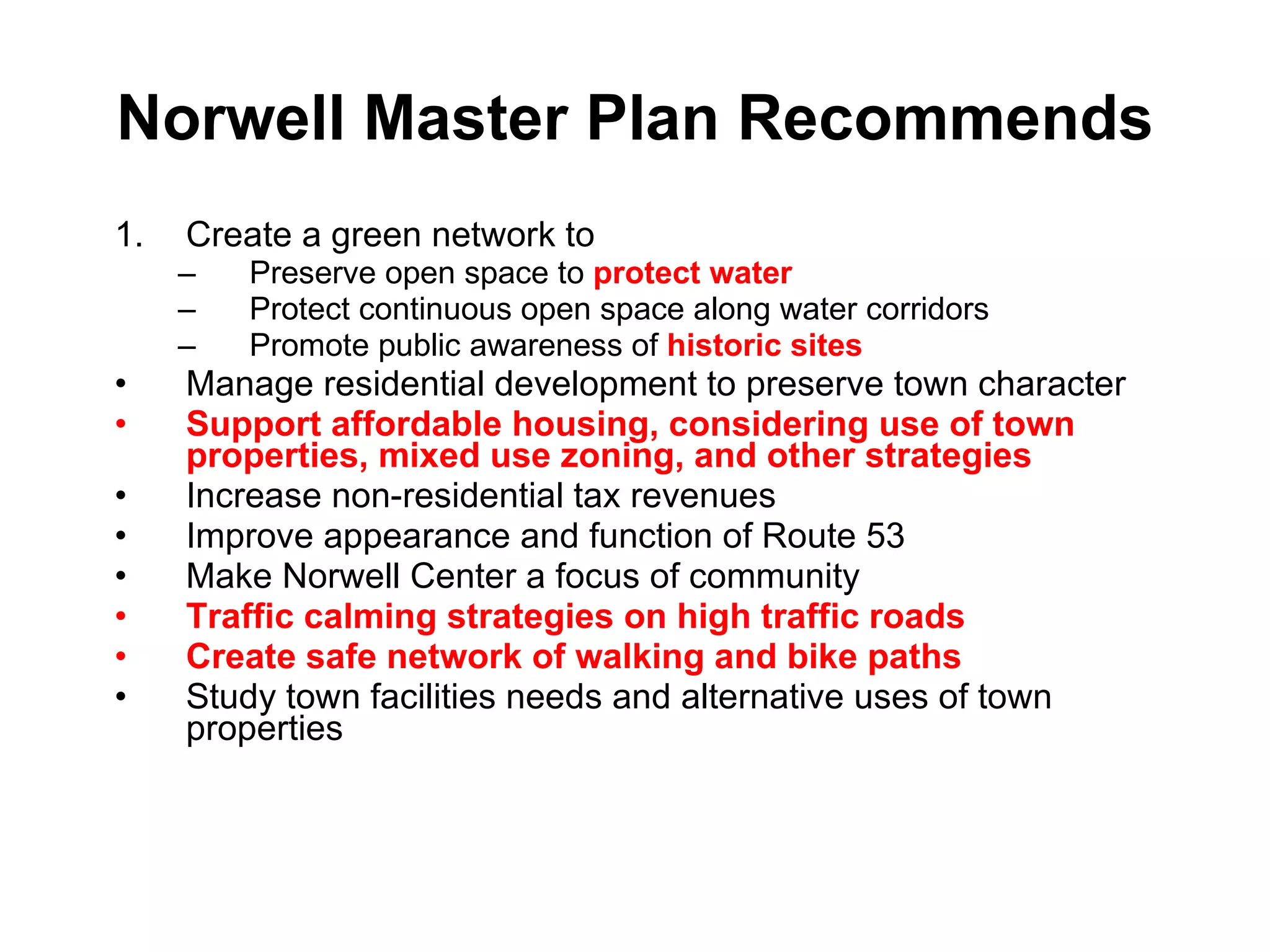 Norwell Master Plan Recommends Create a green network to Preserve open space to  protect water Protect continuous open space along water corridors Promote public awareness of  historic sites Manage residential development to preserve town character Support affordable housing, considering use of town properties, mixed use zoning, and other strategies Increase non-residential tax revenues Improve appearance and function of Route 53 Make Norwell Center a focus of community Traffic calming strategies on high traffic roads Create safe network of walking and bike paths Study town facilities needs and alternative uses of town properties 