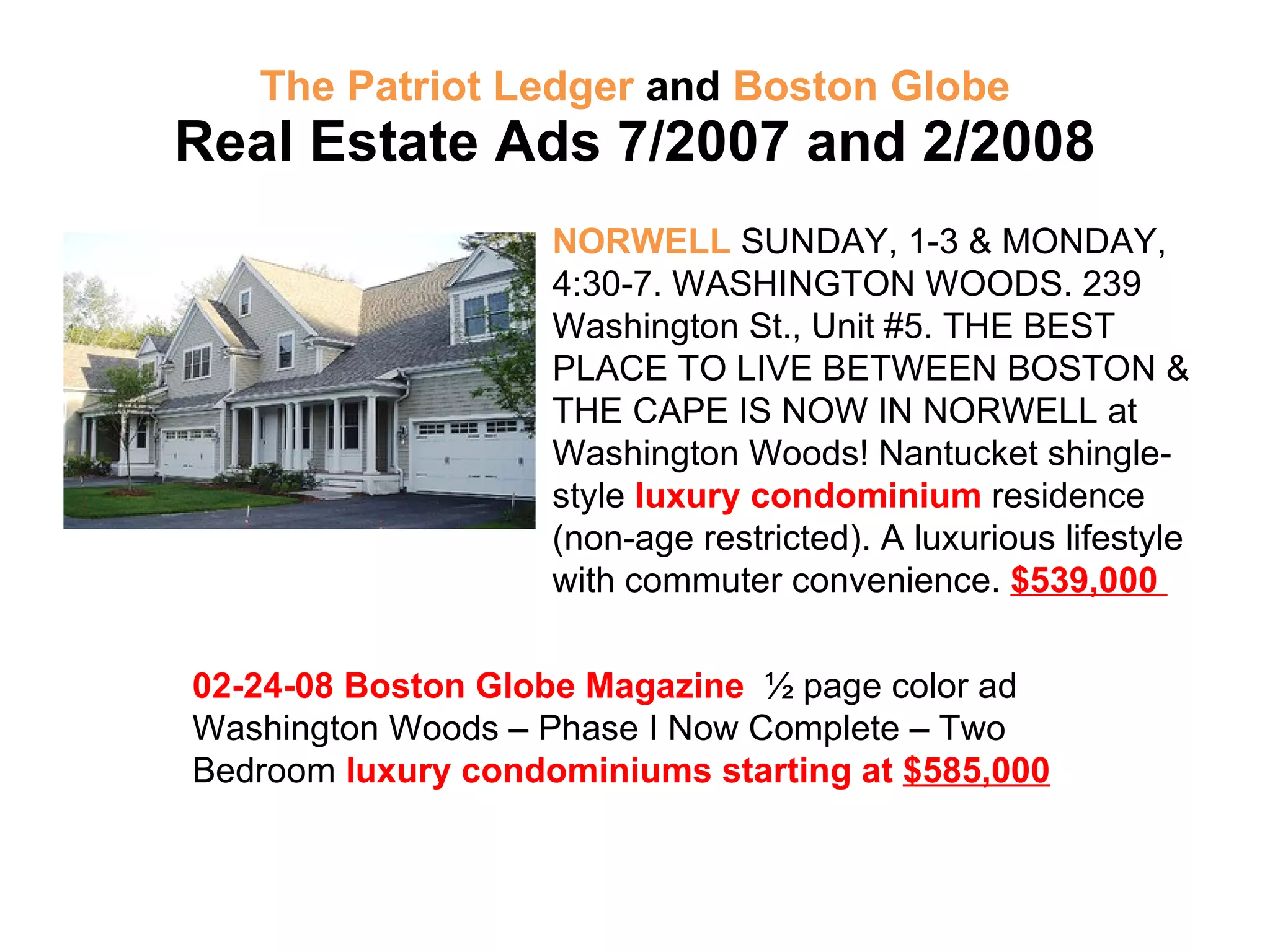 The Patriot Ledger  and  Boston Globe Real Estate Ads 7/2007 and 2/2008 NORWELL  SUNDAY, 1-3 & MONDAY, 4:30-7. WASHINGTON WOODS. 239 Washington St., Unit #5. THE BEST PLACE TO LIVE BETWEEN BOSTON & THE CAPE IS NOW IN NORWELL at Washington Woods! Nantucket shingle-style  luxury condominium  residence (non-age restricted). A luxurious lifestyle with commuter convenience.  $539,000  02-24-08 Boston Globe Magazine  ½ page color ad Washington Woods – Phase I Now Complete – Two Bedroom  luxury condominiums starting at  $585,000 