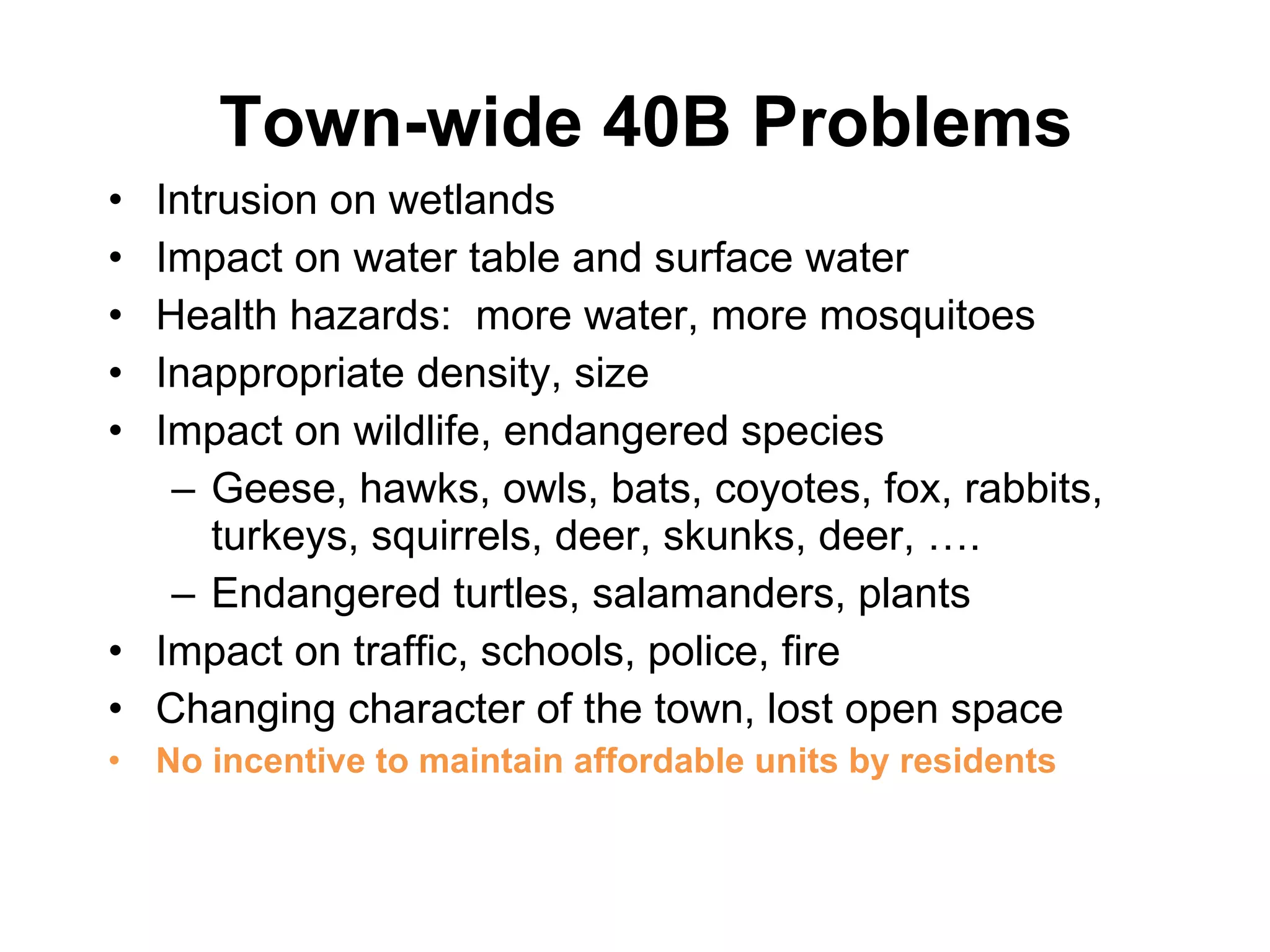 Town-wide 40B Problems Intrusion on wetlands Impact on water table and surface water Health hazards:  more water, more mosquitoes Inappropriate density, size Impact on wildlife, endangered species Geese, hawks, owls, bats, coyotes, fox, rabbits, turkeys, squirrels, deer, skunks, deer, …. Endangered turtles, salamanders, plants Impact on traffic, schools, police, fire Changing character of the town, lost open space No incentive to maintain affordable units by residents 