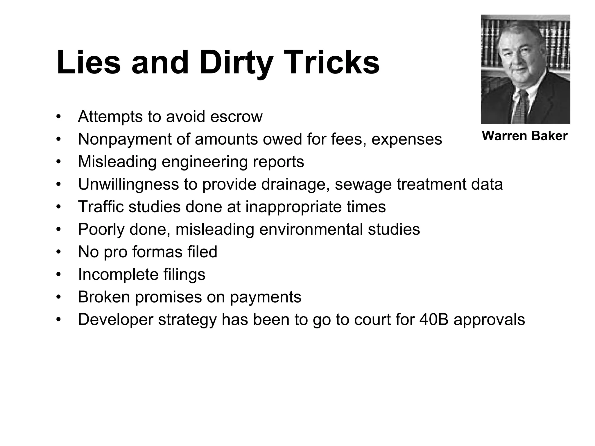 Lies and Dirty Tricks Attempts to avoid escrow Nonpayment of amounts owed for fees, expenses Misleading engineering reports Unwillingness to provide drainage, sewage treatment data Traffic studies done at inappropriate times Poorly done, misleading environmental studies  No pro formas filed Incomplete filings Broken promises on payments  Developer strategy has been to go to court for 40B approvals Warren Baker 