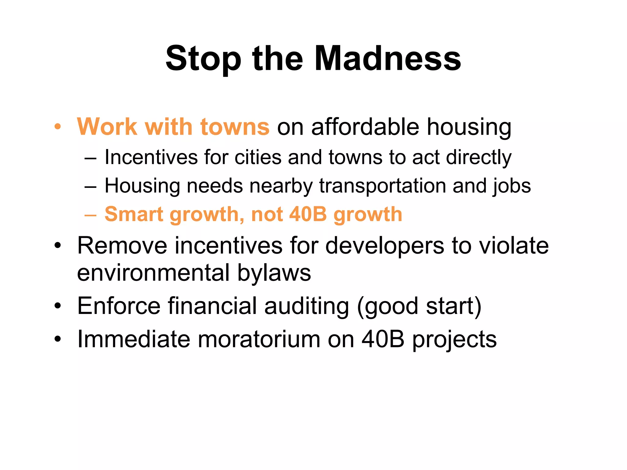 Stop the Madness Work with towns  on affordable housing  Incentives for cities and towns to act directly Housing needs nearby transportation and jobs Smart growth, not 40B growth Remove incentives for developers to violate environmental bylaws Enforce financial auditing (good start) Immediate moratorium on 40B projects 