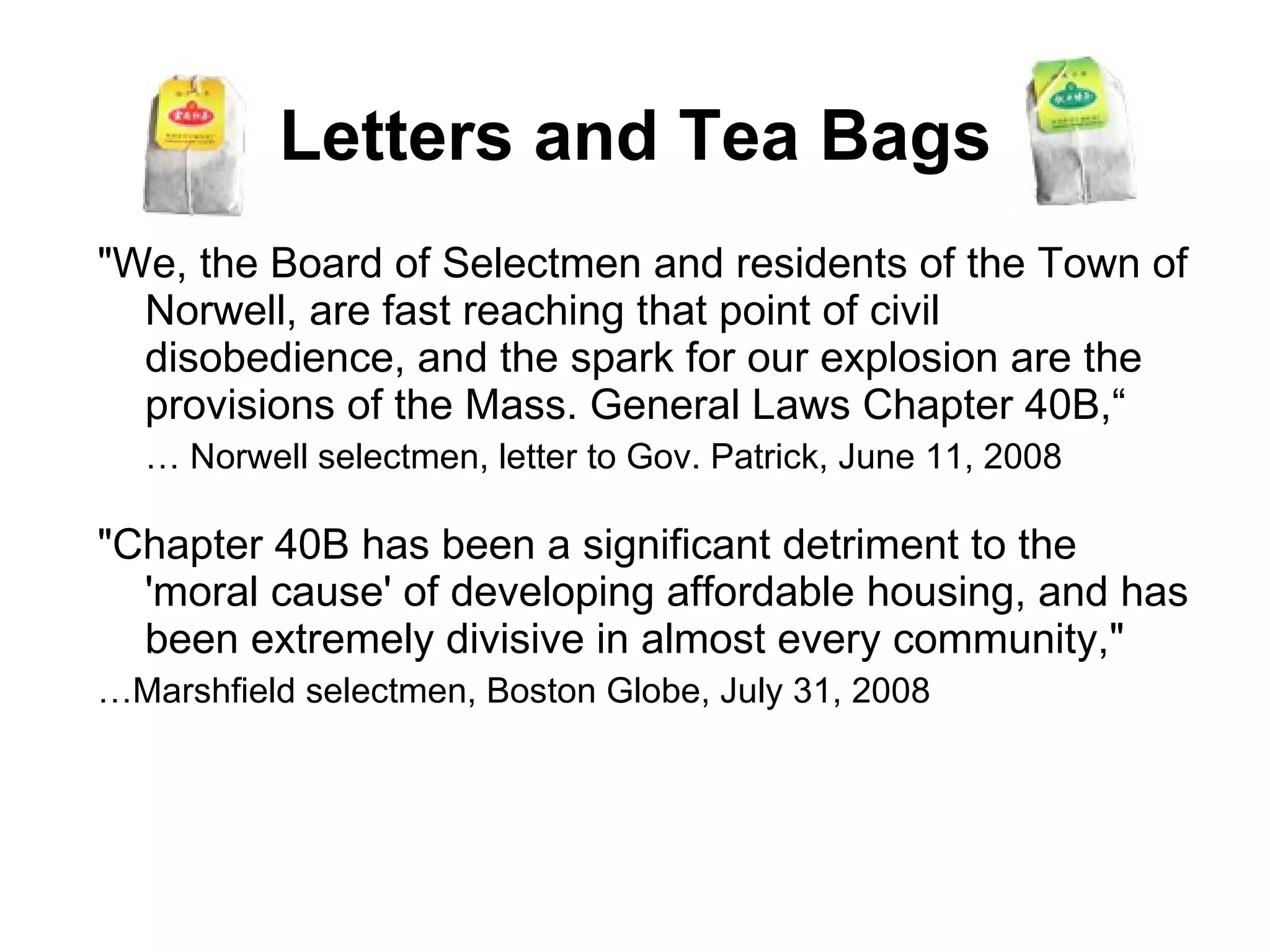 Letters and Tea Bags "We, the Board of Selectmen and residents of the Town of Norwell, are fast reaching that point of civil disobedience, and the spark for our explosion are the provisions of the Mass. General Laws Chapter 40B,“  …  Norwell selectmen, letter to Gov. Patrick, June 11, 2008 "Chapter 40B has been a significant detriment to the 'moral cause' of developing affordable housing, and has been extremely divisive in almost every community,"  … Marshfield selectmen, Boston Globe, July 31, 2008 