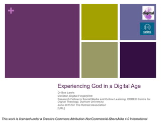 +
Experiencing God in a Digital Age
Dr Bex Lewis
Director, Digital Fingerprint
Research Fellow in Social Media and Online Learning, CODEC Centre for
Digital Theology, Durham University
June 2015 for The Retreat Association
http://www.slideshare.net/drbexl/experiencing-god-in-a-digital-age
This work is licensed under a Creative Commons Attribution-NonCommercial-ShareAlike 4.0 International
 