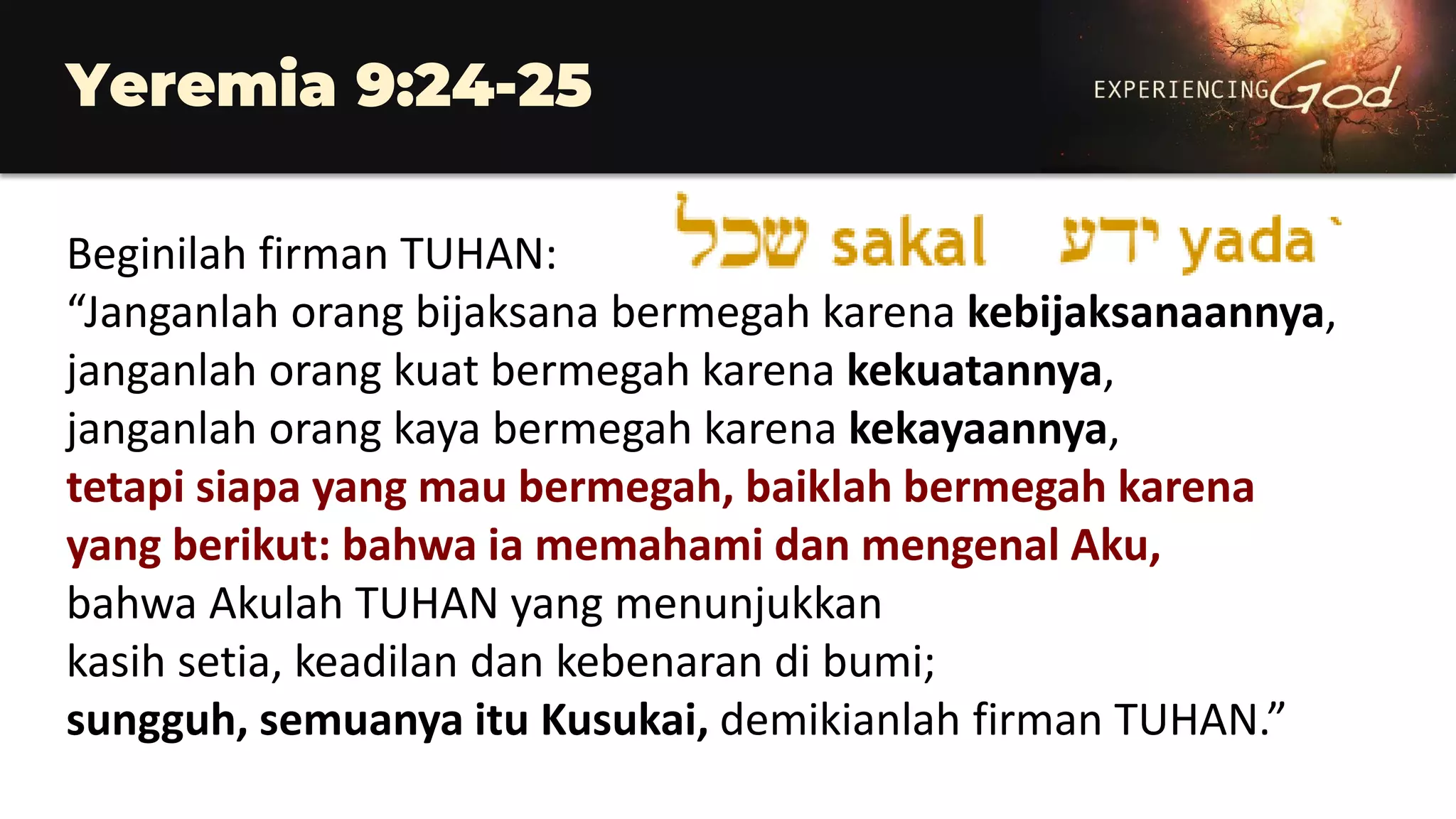 Yeremia 9:24-25
Beginilah firman TUHAN:
“Janganlah orang bijaksana bermegah karena kebijaksanaannya,
janganlah orang kuat bermegah karena kekuatannya,
janganlah orang kaya bermegah karena kekayaannya,
tetapi siapa yang mau bermegah, baiklah bermegah karena
yang berikut: bahwa ia memahami dan mengenal Aku,
bahwa Akulah TUHAN yang menunjukkan
kasih setia, keadilan dan kebenaran di bumi;
sungguh, semuanya itu Kusukai, demikianlah firman TUHAN.”
 
