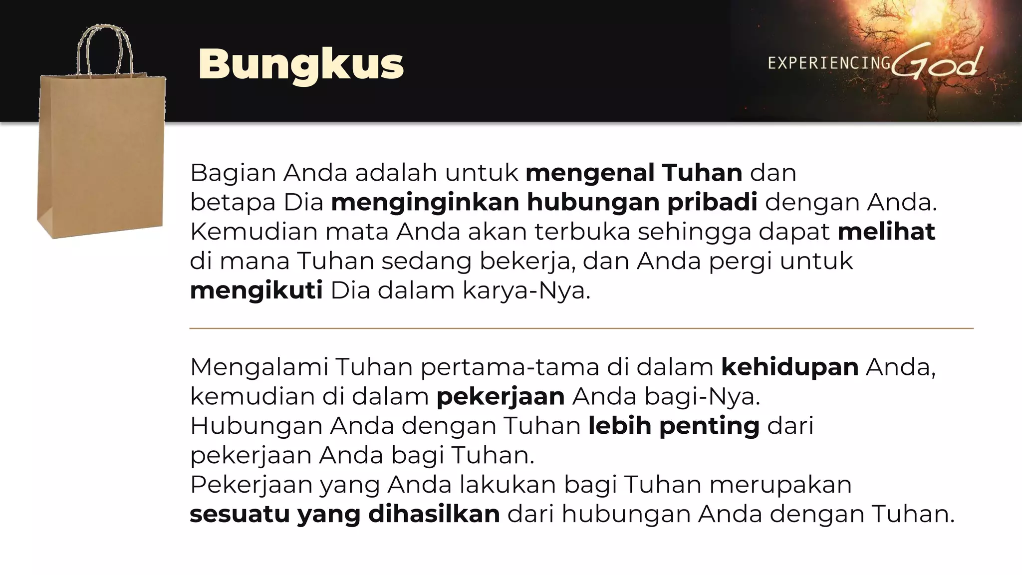 Bungkus
Bagian Anda adalah untuk mengenal Tuhan dan
betapa Dia menginginkan hubungan pribadi dengan Anda.
Kemudian mata Anda akan terbuka sehingga dapat melihat
di mana Tuhan sedang bekerja, dan Anda pergi untuk
mengikuti Dia dalam karya-Nya.
________________________________________________________________
Mengalami Tuhan pertama-tama di dalam kehidupan Anda,
kemudian di dalam pekerjaan Anda bagi-Nya.
Hubungan Anda dengan Tuhan lebih penting dari
pekerjaan Anda bagi Tuhan.
Pekerjaan yang Anda lakukan bagi Tuhan merupakan
sesuatu yang dihasilkan dari hubungan Anda dengan Tuhan.
 