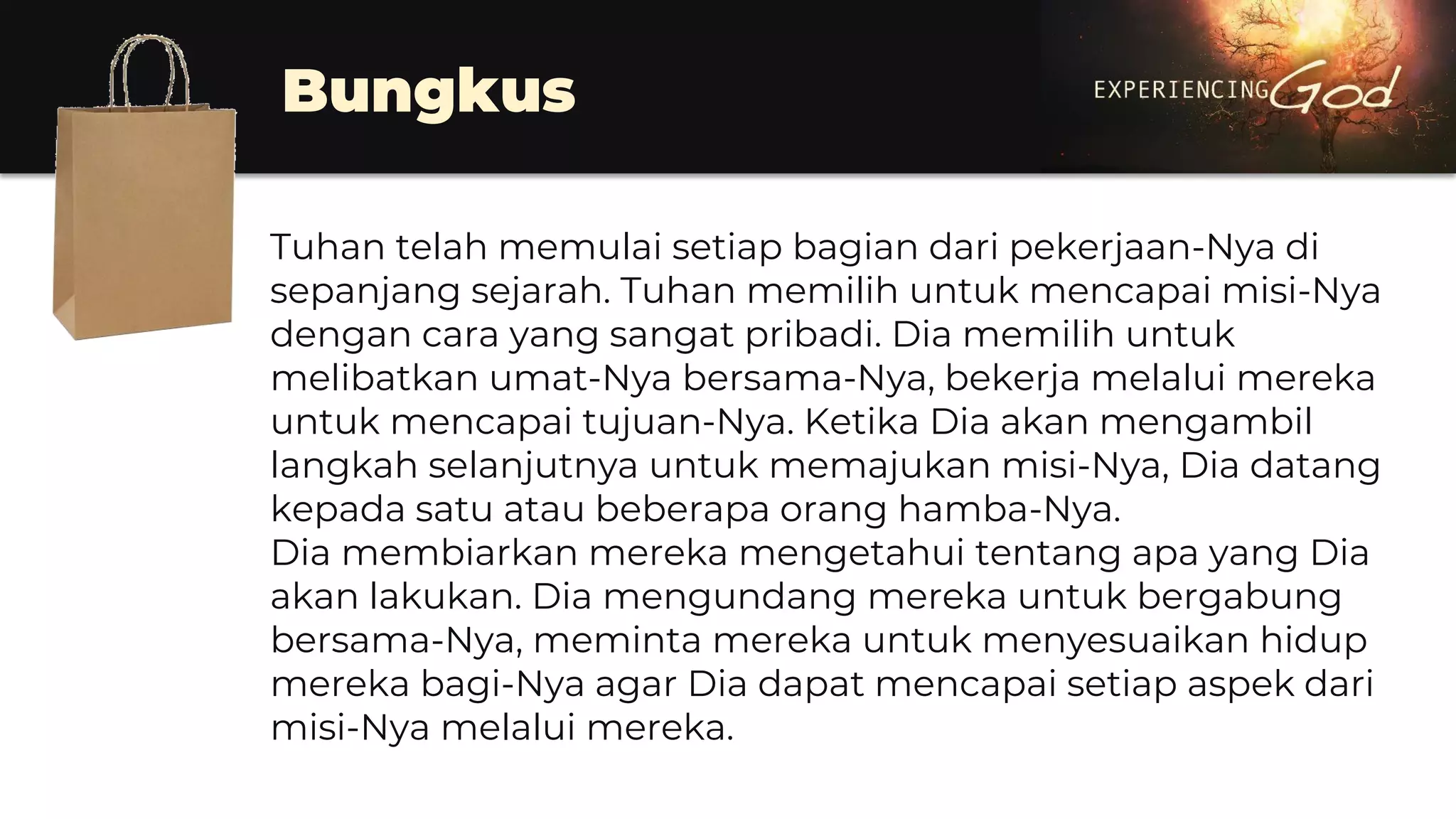 Bungkus
Tuhan telah memulai setiap bagian dari pekerjaan-Nya di
sepanjang sejarah. Tuhan memilih untuk mencapai misi-Nya
dengan cara yang sangat pribadi. Dia memilih untuk
melibatkan umat-Nya bersama-Nya, bekerja melalui mereka
untuk mencapai tujuan-Nya. Ketika Dia akan mengambil
langkah selanjutnya untuk memajukan misi-Nya, Dia datang
kepada satu atau beberapa orang hamba-Nya.
Dia membiarkan mereka mengetahui tentang apa yang Dia
akan lakukan. Dia mengundang mereka untuk bergabung
bersama-Nya, meminta mereka untuk menyesuaikan hidup
mereka bagi-Nya agar Dia dapat mencapai setiap aspek dari
misi-Nya melalui mereka.
 