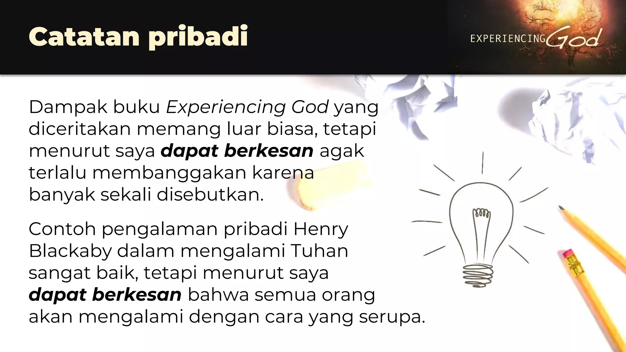 Dampak buku Experiencing God yang
diceritakan memang luar biasa, tetapi
menurut saya dapat berkesan agak
terlalu membanggakan karena
banyak sekali disebutkan.
Contoh pengalaman pribadi Henry
Blackaby dalam mengalami Tuhan
sangat baik, tetapi menurut saya
dapat berkesan bahwa semua orang
akan mengalami dengan cara yang serupa.
Catatan pribadi
 
