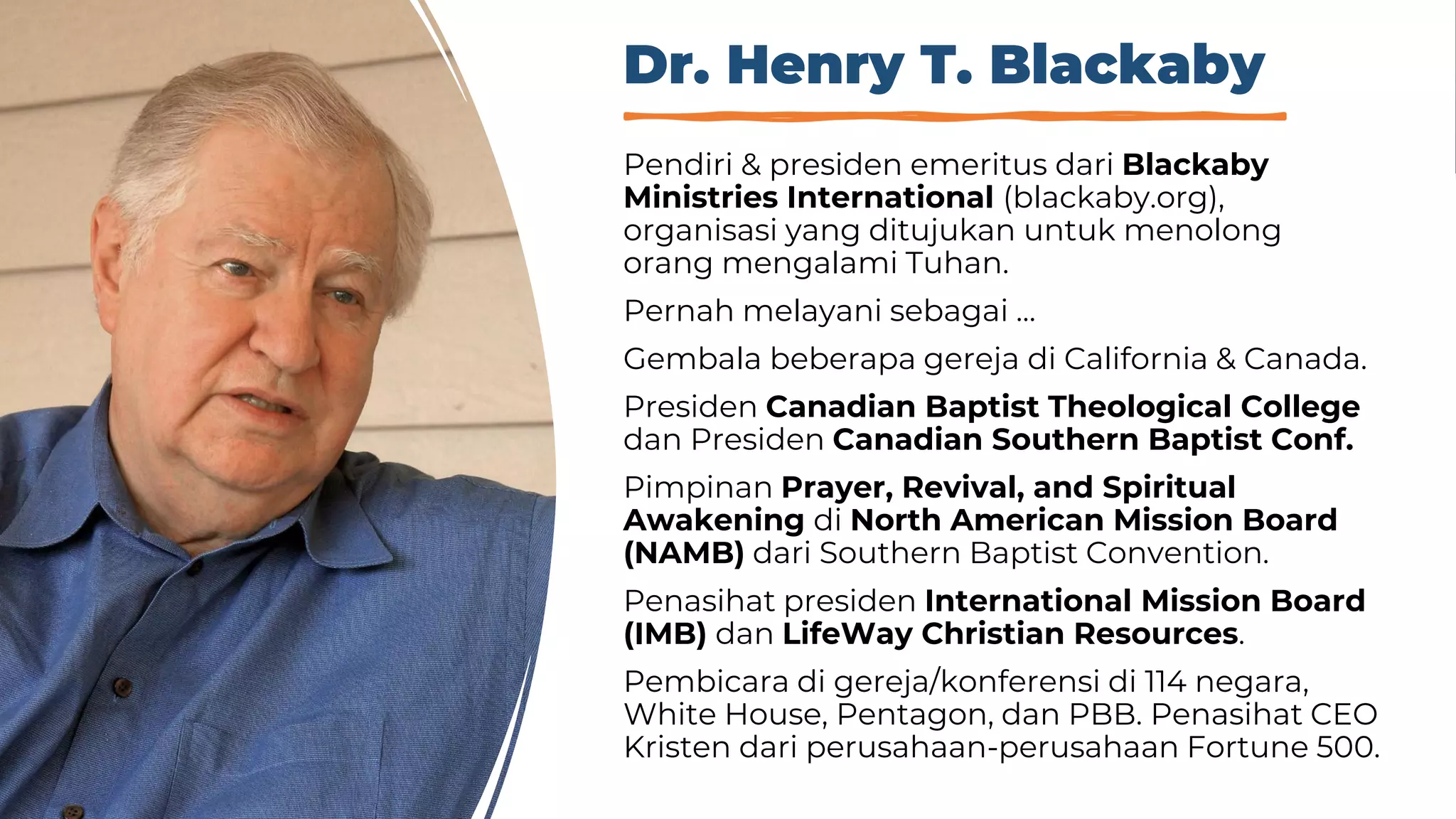 Dr. Henry T. Blackaby
Pendiri & presiden emeritus dari Blackaby
Ministries International (blackaby.org),
organisasi yang ditujukan untuk menolong
orang mengalami Tuhan.
Pernah melayani sebagai …
Gembala beberapa gereja di California & Canada.
Presiden Canadian Baptist Theological College
dan Presiden Canadian Southern Baptist Conf.
Pimpinan Prayer, Revival, and Spiritual
Awakening di North American Mission Board
(NAMB) dari Southern Baptist Convention.
Penasihat presiden International Mission Board
(IMB) dan LifeWay Christian Resources.
Pembicara di gereja/konferensi di 114 negara,
White House, Pentagon, dan PBB. Penasihat CEO
Kristen dari perusahaan-perusahaan Fortune 500.
 