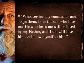 21 "Whoever has my commands and
obeys them, he is the one who loves
me. He who loves me will be loved
by my Father, and I too will love
him and show myself to him."
 