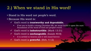 2.) When we stand in His word!
• Stand in His word not people’s word.
• Because His word is:
   God’s word is trustworthy and dependable.
       If we are to build a strong Christian life, we must build it upon the sure
        foundation of the word of God not people’s word.
   God’s word is indestructible. (Mark 13:31)
   God’s word is unchangeable. (Isaiah 40:8)
       It is settled in heaven and it will stand forever.
   God’s word is powerful. (Heb. 4:12)
 