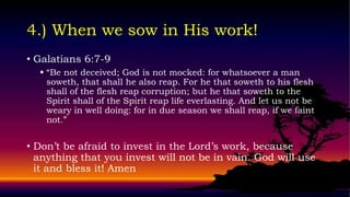 4.) When we sow in His work!
• Galatians 6:7-9
   “Be not deceived; God is not mocked: for whatsoever a man
    soweth, that shall he also reap. For he that soweth to his flesh
    shall of the flesh reap corruption; but he that soweth to the
    Spirit shall of the Spirit reap life everlasting. And let us not be
    weary in well doing: for in due season we shall reap, if we faint
    not.”


• Don’t be afraid to invest in the Lord’s work, because
  anything that you invest will not be in vain. God will use
  it and bless it! Amen
 