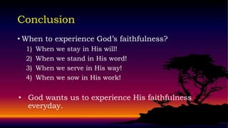 Conclusion
• When to experience God’s faithfulness?
  1)   When   we   stay in His will!
  2)   When   we   stand in His word!
  3)   When   we   serve in His way!
  4)   When   we   sow in His work!


• God wants us to experience His faithfulness
  everyday.
 
