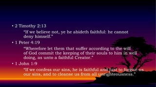 • 2 Timothy 2:13
      “If we believe not, ye he abideth faithful: he cannot
      deny himself.”
• 1 Peter 4:19
      “Wherefore let them that suffer according to the will
      of God commit the keeping of their souls to him in well
      doing, as unto a faithful Creator.”
• 1 John 1:9
      “If we confess our sins, he is faithful and just to forgive us
      our sins, and to cleanse us from all unrighteousness.”
 