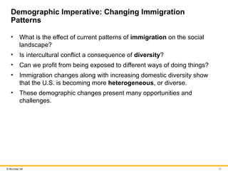 10
© McGraw Hill
Demographic Imperative: Changing Immigration
Patterns
• What is the effect of current patterns of immigration on the social
landscape?
• Is intercultural conflict a consequence of diversity?
• Can we profit from being exposed to different ways of doing things?
• Immigration changes along with increasing domestic diversity show
that the U.S. is becoming more heterogeneous, or diverse.
• These demographic changes present many opportunities and
challenges.
 