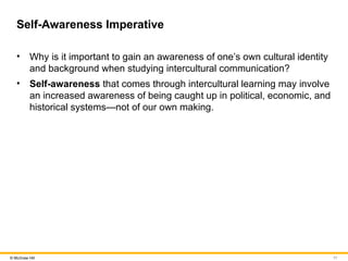 11
© McGraw Hill
Self-Awareness Imperative
• Why is it important to gain an awareness of one’s own cultural identity
and background when studying intercultural communication?
• Self-awareness that comes through intercultural learning may involve
an increased awareness of being caught up in political, economic, and
historical systems—not of our own making.
 