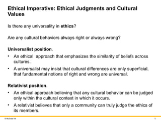 12
© McGraw Hill
Ethical Imperative: Ethical Judgments and Cultural
Values
Is there any universality in ethics?
Are any cultural behaviors always right or always wrong?
Universalist position.
• An ethical approach that emphasizes the similarity of beliefs across
cultures.
• A universalist may insist that cultural differences are only superficial,
that fundamental notions of right and wrong are universal.
Relativist position.
• An ethical approach believing that any cultural behavior can be judged
only within the cultural context in which it occurs.
• A relativist believes that only a community can truly judge the ethics of
its members.
 