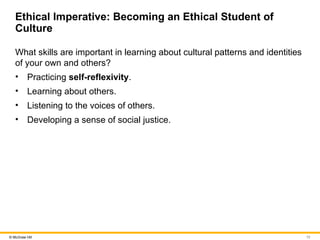 13
© McGraw Hill
Ethical Imperative: Becoming an Ethical Student of
Culture
What skills are important in learning about cultural patterns and identities
of your own and others?
• Practicing self-reflexivity.
• Learning about others.
• Listening to the voices of others.
• Developing a sense of social justice.
 