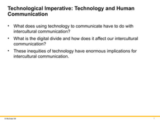 7
© McGraw Hill
Technological Imperative: Technology and Human
Communication
• What does using technology to communicate have to do with
intercultural communication?
• What is the digital divide and how does it affect our intercultural
communication?
• These inequities of technology have enormous implications for
intercultural communication.
 