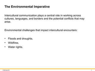 8
© McGraw Hill
The Environmental Imperative
Intercultural communication plays a central role in working across
cultures, languages, and borders and the potential conflicts that may
arise.
Environmental challenges that impact intercultural encounters:
• Floods and droughts.
• Wildfires.
• Water rights.
 