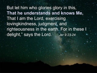 But let him who glories glory in this,
That he understands and knows Me,
That I am the Lord, exercising
lovingkindness, judgment, and
righteousness in the earth. For in these I
delight,” says the Lord. Jer 9:23-24
 