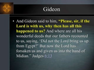 Gideon
• And Gideon said to him, “Please, sir, if the
Lord is with us, why then has all this
happened to us? And where are all his
wonderful deeds that our fathers recounted
to us, saying, ‘Did not the Lord bring us up
from Egypt?’ But now the Lord has
forsaken us and given us into the hand of
Midian.” Judges 6:13
 