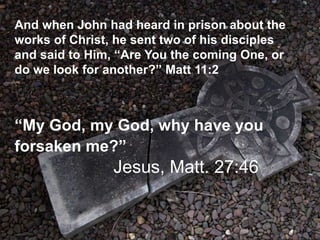 And when John had heard in prison about the
works of Christ, he sent two of his disciples
and said to Him, “Are You the coming One, or
do we look for another?” Matt 11:2
“My God, my God, why have you
forsaken me?”
Jesus, Matt. 27:46
 