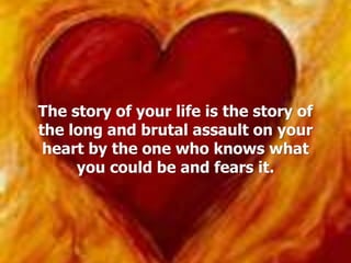 The story of your life is the story of
the long and brutal assault on your
heart by the one who knows what
you could be and fears it.
 