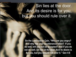 Sin lies at the door.
And its desire is for you,
but you should rule over it.
So the Lord said to Cain, “Why are you angry?
And why has your countenance fallen? If you
do well, will you not be accepted? And if you do
not do well, sin lies at the door. And its desire is
for you, but you should rule over it.” Gen 4:6
 