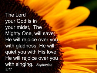 The Lord
your God is in
your midst, The
Mighty One, will save;
He will rejoice over you
with gladness, He will
quiet you with His love,
He will rejoice over you
with singing. Zephaniah
3:17
 