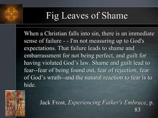 Fig Leaves of Shame
When a Christian falls into sin, there is an immediate
sense of failure - - I'm not measuring up to God's
expectations. That failure leads to shame and
embarrassment for not being perfect, and guilt for
having violated God’s law. Shame and guilt lead to
fear--fear of being found out, fear of rejection, fear
of God’s wrath--and the natural reaction to fear is to
hide.
Jack Frost, Experiencing Father's Embrace, p.
83
 