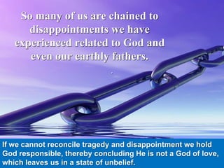 .
So many of us are chained to
disappointments we have
experienced related to God and
even our earthly fathers.
If we cannot reconcile tragedy and disappointment we hold
God responsible, thereby concluding He is not a God of love,
which leaves us in a state of unbelief.
 