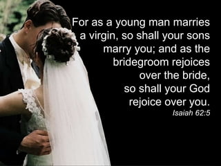 For as a young man marries
a virgin, so shall your sons
marry you; and as the
bridegroom rejoices
over the bride,
so shall your God
rejoice over you.
Isaiah 62:5
 