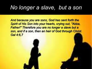 No longer a slave, but a son
And because you are sons, God has sent forth the
Spirit of His Son into your hearts, crying out, "Abba,
Father!" Therefore you are no longer a slave but a
son, and if a son, then an heir of God through Christ.
Gal 4:6,7
 