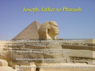 Joseph, father to Pharaoh
• Joseph lived as a son, not a slave or orphan. Loved his father.
Joseph, “father to Pharaoh” - Gen 45.8
• Went from the dungeon to ruler of entire nation
• Refused bitterness and retaliation
• Could be trusted to steward the resources of Egypt and saving of a
nation
 