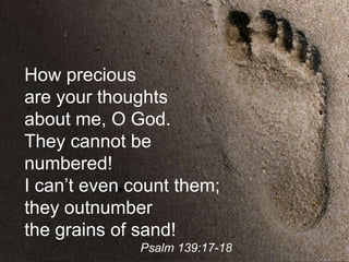 How precious
are your thoughts
about me, O God.
They cannot be
numbered!
I can’t even count them;
they outnumber
the grains of sand!
Psalm 139:17-18
 