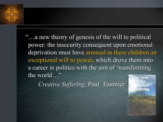 “…a new theory of genesis of the will to political
power: the insecurity consequent upon emotional
deprivation must have aroused in these children an
exceptional will to power, which drove them into
a career in politics with the aim of ‘transforming
the world…”
Creative Suffering, Paul Tournier
 