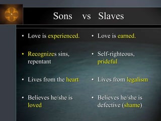 Sons vs Slaves
• Love is experienced.
• Recognizes sins,
repentant
• Lives from the heart
• Believes he/she is
loved
• Love is earned.
• Self-righteous,
prideful
• Lives from legalism
• Believes he/she is
defective (shame)
 