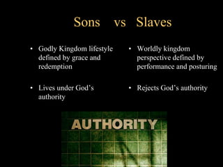 Sons vs Slaves
• Godly Kingdom lifestyle
defined by grace and
redemption
• Lives under God’s
authority
• Worldly kingdom
perspective defined by
performance and posturing
• Rejects God’s authority
 