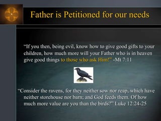 Father is Petitioned for our needs
“If you then, being evil, know how to give good gifts to your
children, how much more will your Father who is in heaven
give good things to those who ask Him!” -Mt 7:11
“Consider the ravens, for they neither sow nor reap, which have
neither storehouse nor barn; and God feeds them. Of how
much more value are you than the birds?” Luke 12:24-25
 
