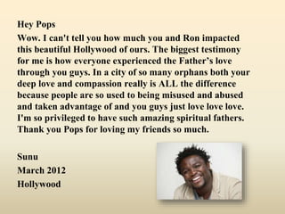 Hey Pops
Wow. I can't tell you how much you and Ron impacted
this beautiful Hollywood of ours. The biggest testimony
for me is how everyone experienced the Father’s love
through you guys. In a city of so many orphans both your
deep love and compassion really is ALL the difference
because people are so used to being misused and abused
and taken advantage of and you guys just love love love.
I'm so privileged to have such amazing spiritual fathers.
Thank you Pops for loving my friends so much.
Sunu
March 2012
Hollywood
 