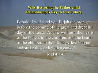Why Restoring the Father-child
Relationship is Key to Our Future
Behold, I will send you Elijah the prophet
before the coming of the great and dreadful
day of the Lord. And he will turn the hearts
of the fathers to the children, and the hearts
of the children to their fathers, lest I come
and strike the earth with a curse."
Mal 4:5-6
 