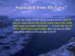 Separated from His Love?
…that you, being rooted and grounded in love, may be
able to comprehend with all the saints what is the width
and length and depth and height — to know the love of
Christ which passes knowledge; that you may be filled
with all the fullness of God. Eph 3:14-19
 