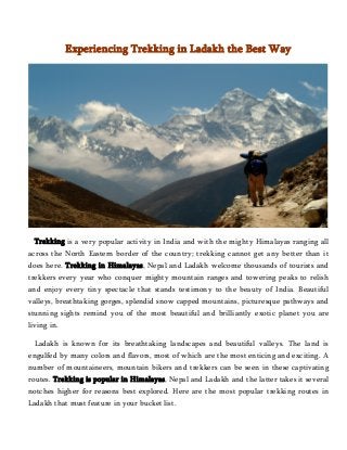Experiencing Trekking in Ladakh the Best Way 
Trekking is a very popular activity in India and with the mighty Himalayas ranging all 
across the North Eastern border of the country; trekking cannot get any better than it 
does here. Trekking in Himalayas, Nepal and Ladakh welcome thousands of tourists and 
trekkers every year who conquer mighty mountain ranges and towering peaks to relish 
and enjoy every tiny spectacle that stands testimony to the beauty of India. Beautiful 
valleys, breathtaking gorges, splendid snow capped mountains, picturesque pathways and 
stunning sights remind you of the most beautiful and brilliantly exotic planet you are 
living in. 
Ladakh is known for its breathtaking landscapes and beautiful valleys. The land is 
engulfed by many colors and flavors, most of which are the most enticing and exciting. A 
number of mountaineers, mountain bikers and trekkers can be seen in these captivating 
routes. Trekking is popular in Himalayas, Nepal and Ladakh and the latter takes it several 
notches higher for reasons best explored. Here are the most popular trekking routes in 
Ladakh that must feature in your bucket list. 
 