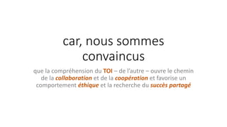 car, nous sommes
convaincus
que la compréhension du TOI – de l’autre – ouvre le chemin
de la collaboration et de la coopération et favorise un
comportement éthique et la recherche du succès partagé
 