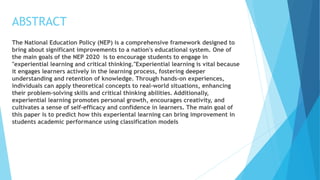 ABSTRACT
The National Education Policy (NEP) is a comprehensive framework designed to
bring about significant improvements to a nation's educational system. One of
the main goals of the NEP 2020 is to encourage students to engage in
"experiential learning and critical thinking."Experiential learning is vital because
it engages learners actively in the learning process, fostering deeper
understanding and retention of knowledge. Through hands-on experiences,
individuals can apply theoretical concepts to real-world situations, enhancing
their problem-solving skills and critical thinking abilities. Additionally,
experiential learning promotes personal growth, encourages creativity, and
cultivates a sense of self-efficacy and confidence in learners. The main goal of
this paper is to predict how this experiental learning can bring improvement in
students academic performance using classification models
 