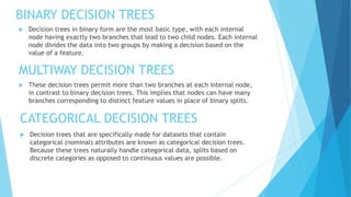 BINARY DECISION TREES
 Decision trees in binary form are the most basic type, with each internal
node having exactly two branches that lead to two child nodes. Each internal
node divides the data into two groups by making a decision based on the
value of a feature.
MULTIWAY DECISION TREES
 These decision trees permit more than two branches at each internal node,
in contrast to binary decision trees. This implies that nodes can have many
branches corresponding to distinct feature values in place of binary splits.
CATEGORICAL DECISION TREES
 Decision trees that are specifically made for datasets that contain
categorical (nominal) attributes are known as categorical decision trees.
Because these trees naturally handle categorical data, splits based on
discrete categories as opposed to continuous values are possible.
 