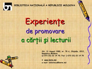 BIBLIOTECA NAŢIONALĂ A REPUBLICII MOLDOVA

Experienţe

de promovare
a cărţii şi lecturii
Str. 31 August 1989, nr. 78 A, Chişinău, 2012,
Republica Moldova
((+373 22) 22 14 75; Fax: (+373 22) 22 14 75
ü www.bnrm.md
e-mail: biblioteca@bnrm.md

 