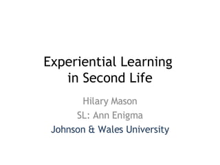 Experiential Learning  in Second Life Hilary Mason SL: Ann Enigma Johnson & Wales University 