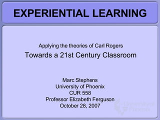 EXPERIENTIAL LEARNING Applying the theories of Carl Rogers Towards a 21st Century Classroom Marc Stephens University of Phoenix CUR 558 Professor Elizabeth Ferguson October 28, 2007 