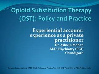 Experiential account:
experience as a private
practitioner
Dr. Ashwin Mohan
M.D. Psychiatry (PGI)
Chandigarh
Presented at the national CME "OST: Policy and Practice" on 18th-19th April 2015 at AIIMS, New Delhi
 
